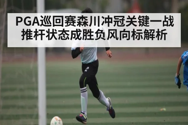 PGA巡回赛森川冲冠关键一战推杆状态成胜负风向标解析