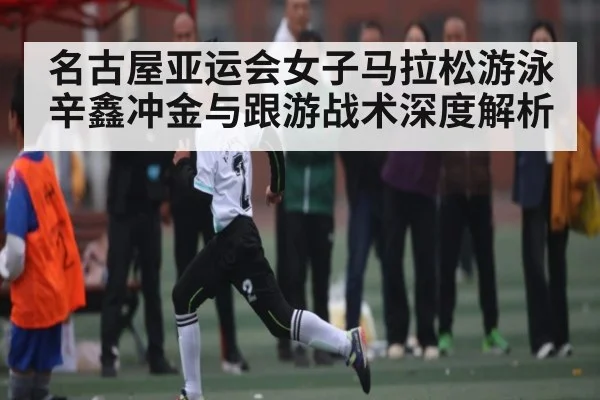名古屋亚运会女子马拉松游泳辛鑫冲金与跟游战术深度解析