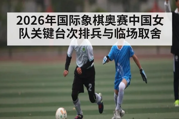 2026年国际象棋奥赛中国女队关键台次排兵与临场取舍